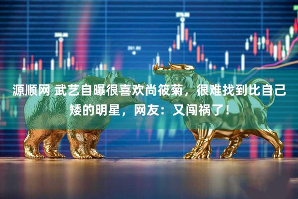 源顺网 武艺自曝很喜欢尚筱菊，很难找到比自己矮的明星，网友：又闯祸了！