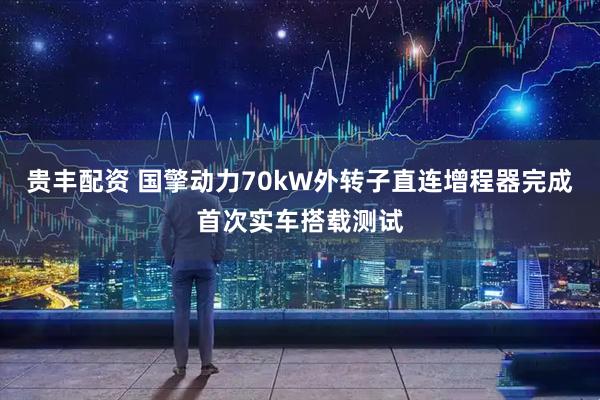 贵丰配资 国擎动力70kW外转子直连增程器完成首次实车搭载测试