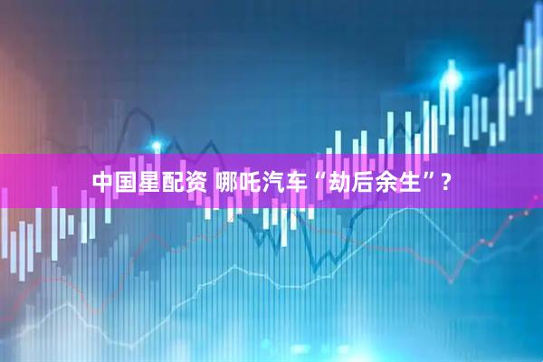 中国星配资 哪吒汽车“劫后余生”?