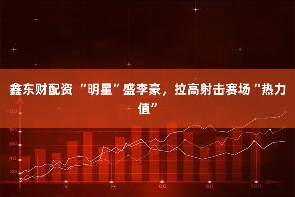 鑫东财配资 “明星”盛李豪，拉高射击赛场“热力值”