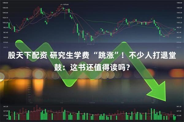 股天下配资 研究生学费 “跳涨”！不少人打退堂鼓：这书还值得读吗？