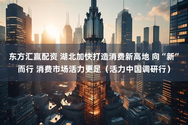 东方汇赢配资 湖北加快打造消费新高地 向“新”而行 消费市场活力更足（活力中国调研行）