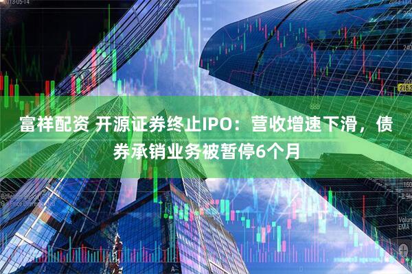 富祥配资 开源证券终止IPO：营收增速下滑，债券承销业务被暂停6个月