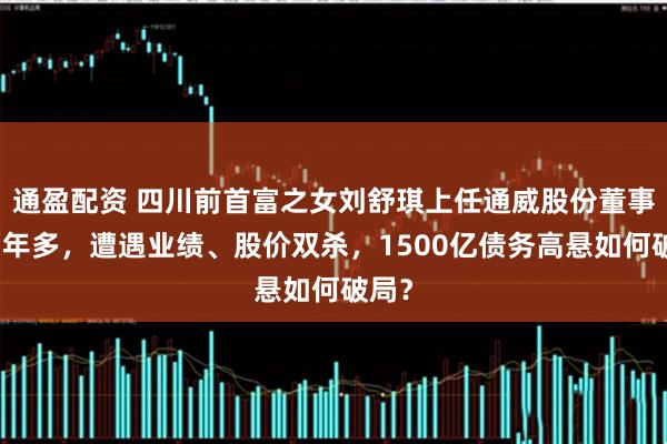 通盈配资 四川前首富之女刘舒琪上任通威股份董事长两年多，遭遇业绩、股价双杀，1500亿债务高悬如何破局？