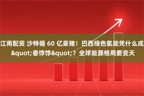 江南配资 沙特砸 60 亿豪赌！巴西绿色氢能凭什么成 "香饽饽"？全球能源格局要变天